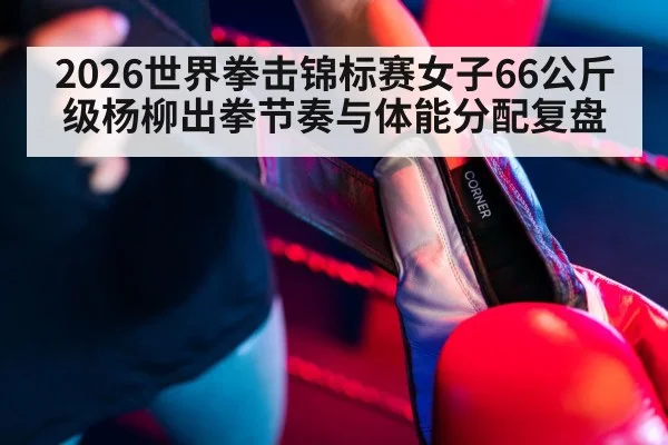 2026世界拳击锦标赛女子66公斤级杨柳出拳节奏与体能分配复盘