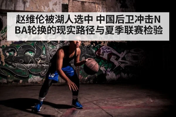 赵维伦被湖人选中 中国后卫冲击NBA轮换的现实路径与夏季联赛检验