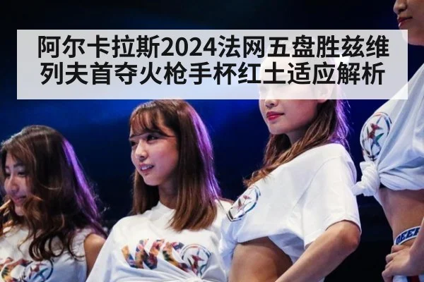 阿尔卡拉斯2024法网五盘胜兹维列夫首夺火枪手杯红土适应解析